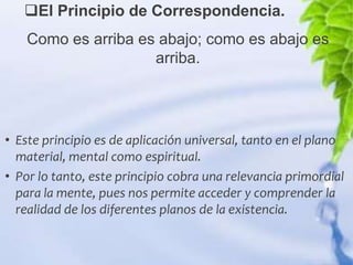 El Principio de Correspondencia.
    Como es arriba es abajo; como es abajo es
                     arriba.




• Este principio es de aplicación universal, tanto en el plano
  material, mental como espiritual.
• Por lo tanto, este principio cobra una relevancia primordial
  para la mente, pues nos permite acceder y comprender la
  realidad de los diferentes planos de la existencia.
 