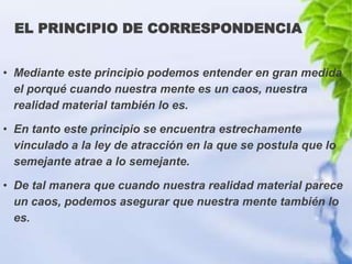 EL PRINCIPIO DE CORRESPONDENCIA


• Mediante este principio podemos entender en gran medida
  el porqué cuando nuestra mente es un caos, nuestra
  realidad material también lo es.

• En tanto este principio se encuentra estrechamente
  vinculado a la ley de atracción en la que se postula que lo
  semejante atrae a lo semejante.

• De tal manera que cuando nuestra realidad material parece
  un caos, podemos asegurar que nuestra mente también lo
  es.
 