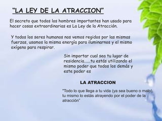 “LA LEY DE LA ATRACCION”
El secreto que todos los hombres importantes han usado para
hacer cosas extraordinarias es La Ley de la Atracción.

Y todos los seres humanos nos vemos regidos por las mismas
fuerzas, usamos la misma energía para iluminarnos y el mismo
oxígeno para respirar.

                          Sin importar cual sea tu lugar de
                          residencia......tu estás utilizando el
                          mismo poder que todos los demás y
                          este poder es

                                  LA ATRACCION
                         "Todo lo que llega a tu vida (ya sea bueno o malo),
                         tu mismo lo estás atrayendo por el poder de la
                         atracción”
 