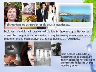 aferrarte a los pensamientos de aquello que deseas,

Todo es atraído a ti por virtud de las imágenes que tienes en
tu mente. Lo que estás pensando... cualquier cosa que esté sucediendo
en tu mente tu la estás atrayendo. Ya sea positiva..... ¡O negativa!




                                                  Deja de lado los miedos y
                                                  pensamientos de desdicha y
                                                  temor, apaga las noticias y pon
                                                  en tu mente imágenes de paz
                                                  mundial y amor.
 