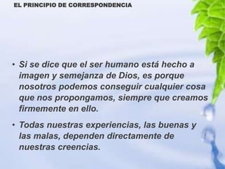 EL PRINCIPIO DE CORRESPONDENCIA




• Si se dice que el ser humano está hecho a
  imagen y semejanza de Dios, es porque
  nosotros podemos conseguir cualquier cosa
  que nos propongamos, siempre que creamos
  firmemente en ello.
• Todas nuestras experiencias, las buenas y
  las malas, dependen directamente de
  nuestras creencias.
 