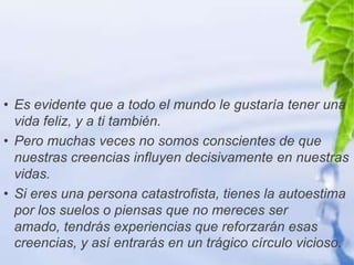 • Es evidente que a todo el mundo le gustaría tener una
  vida feliz, y a ti también.
• Pero muchas veces no somos conscientes de que
  nuestras creencias influyen decisivamente en nuestras
  vidas.
• Si eres una persona catastrofista, tienes la autoestima
  por los suelos o piensas que no mereces ser
  amado, tendrás experiencias que reforzarán esas
  creencias, y así entrarás en un trágico círculo vicioso.
 