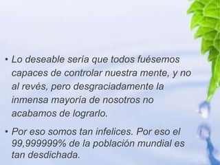 • Lo deseable sería que todos fuésemos
  capaces de controlar nuestra mente, y no
  al revés, pero desgraciadamente la
  inmensa mayoría de nosotros no
  acabamos de lograrlo.
• Por eso somos tan infelices. Por eso el
  99,999999% de la población mundial es
  tan desdichada.
 