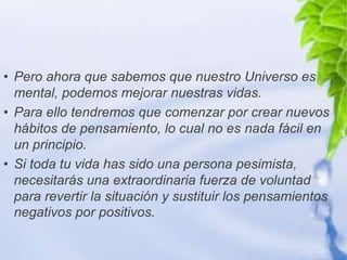 • Pero ahora que sabemos que nuestro Universo es
  mental, podemos mejorar nuestras vidas.
• Para ello tendremos que comenzar por crear nuevos
  hábitos de pensamiento, lo cual no es nada fácil en
  un principio.
• Si toda tu vida has sido una persona pesimista,
  necesitarás una extraordinaria fuerza de voluntad
  para revertir la situación y sustituir los pensamientos
  negativos por positivos.
 