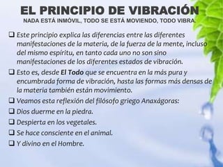 EL PRINCIPIO DE VIBRACIÓN
    NADA ESTÁ INMÓVIL, TODO SE ESTÁ MOVIENDO, TODO VIBRA.

 Este principio explica las diferencias entre las diferentes
  manifestaciones de la materia, de la fuerza de la mente, incluso
  del mismo espíritu, en tanto cada uno no son sino
  manifestaciones de los diferentes estados de vibración.
 Esto es, desde El Todo que se encuentra en la más pura y
  encumbrada forma de vibración, hasta las formas más densas de
  la materia también están movimiento.
 Veamos esta reflexión del filósofo griego Anaxágoras:
 Dios duerme en la piedra.
 Despierta en los vegetales.
 Se hace consciente en el animal.
 Y divino en el Hombre.
 