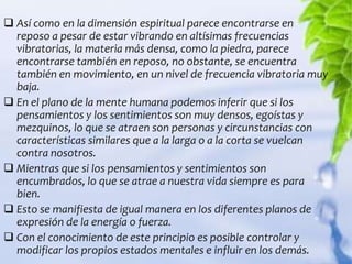  Así como en la dimensión espiritual parece encontrarse en
  reposo a pesar de estar vibrando en altísimas frecuencias
  vibratorias, la materia más densa, como la piedra, parece
  encontrarse también en reposo, no obstante, se encuentra
  también en movimiento, en un nivel de frecuencia vibratoria muy
  baja.
 En el plano de la mente humana podemos inferir que si los
  pensamientos y los sentimientos son muy densos, egoístas y
  mezquinos, lo que se atraen son personas y circunstancias con
  características similares que a la larga o a la corta se vuelcan
  contra nosotros.
 Mientras que si los pensamientos y sentimientos son
  encumbrados, lo que se atrae a nuestra vida siempre es para
  bien.
 Esto se manifiesta de igual manera en los diferentes planos de
  expresión de la energía o fuerza.
 Con el conocimiento de este principio es posible controlar y
  modificar los propios estados mentales e influir en los demás.
 