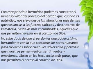 Con este principio hermético podemos constatar el
inmenso valor del proceso del perdón que, cuando es
auténtico, nos eleva desde las vibraciones más densas
que nos anclas a las fuerzas caóticas y destructivas de
la materia, hasta las más encumbradas, aquellas que
nos permiten navegar en el corazón de Dios.
No cabe duda de que el perdón es una poderosísima
herramienta con la que contamos los seres humanos
para elevarnos sobre cualquier adversidad y permitir
que nuestros pensamientos, sentimientos y
emociones, vibren en las frecuencias más puras, que
nos permiten el acceso al corazón de Dios.
 