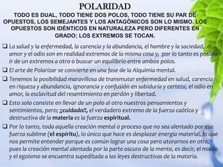 POLARIDAD
   TODO ES DUAL, TODO TIENE DOS POLOS, TODO TIENE SU PAR DE
OPUESTOS, LOS SEMEJANTES Y LOS ANTAGÓNICOS SON LO MISMO. LOS
  OPUESTOS SON IDÉNTICOS EN NATURALEZA PERO DIFERENTES EN
               GRADO; LOS EXTREMOS SE TOCAN.
 La salud y la enfermedad, la carencia y la abundancia, el hambre y la saciedad, el
  amor y el odio son en realidad extremos de la misma cosa y, por lo tanto es posible
  ir de un extremos a otro o buscar un equilibrio entre ambos polos.
 El arte de Polarizar se convierte en una fase de la Alquimia mental.
 Tenemos la posibilidad maravillosa de transmutar enfermedad en salud, carencia
  en riqueza y abundancia, ignorancia y confusión en sabiduría y certeza, el odio en
  amor, la esclavitud del resentimiento en perdón y libertad.
 Esto solo consiste en llevar de un polo al otro nuestros pensamientos y
  sentimientos, pero; ¡¡cuidado!!, el verdadero extremo de la fuerza caótica y
  destructiva de la materia es la fuerza espiritual.
 Por lo tanto, toda aquella creación mental o proceso que no sea alentado por esa
  fuerza sublime (el espíritu), lo único que hace es desplazar energía material, lo que
  nos permite entender porque es común lograr una cosa pero atorarnos en otra,
  pues la creación mental alentada por la parte oscura de la mente, es decir, el miedo
  y el egoísmo se encuentra supeditada a las leyes destructivas de la materia.
 
