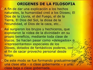 ORIGENES DE LA FILOSOFIA
 A fin de dar una explicación a los hechos
  naturales, la humanidad creó a los Dioses; El
  Dios de la Lluvia, el del Fuego, el de la
  Tierra, El Dios del Sol, la diosa de la
  Fecundidad, el Dios de la caza, etc…
 Así surgieron los brujos y hechiceros, que
  explotaron la «idea de la divinidad» en su
  propio beneficio, mediante toda clase de
  trucos. Se hacían pasar como «delegados» o
  «representantes» especiales de los
  Dioses, dotados de fantásticos poderes, con
  el fin de sacar provecho personal desde
  luego.
 De este modo se fue formando gradualmente
  una clase alta – o clase gobernante – y una
  clase baja o clase gobernada.
 