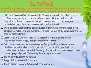  Este principio nos ilustra claramente el porqué cuando nos abocamos a
  realizar construcciones mentales sin observar el impacto de las más
  importantes leyes universales, sobre todo cuando, en nuestro afán
  materialista y egoísta, dejamos fuera la espiritualidad.
 Engolosinados en nuestras posibilidades materiales obtenemos un logro,
  también un retroceso; si un ascenso, también un descenso en cualquier otra
  área de nuestra vida.
 Un triunfo, una pérdida, : tal como la sabiduría popular lo afirma:
  “afortunado en el juego, desafortunado en el amor”.
 Esto es consecuencia de la dinámica de la ley del Ritmo, la cual actúa
  también como ley y hace referencia a la compensación, que busca el
  equilibrio entre la capacidad del dolor y el placer, de tal manera que parece
  que se “paga el precio” de cualquier cosa que se posee:
 Tengo juventud pero no dinero.
 Tengo Salud pero me falta Amor.
 Tengo dinero pero me falta salud, o tiempo, etc…
 
