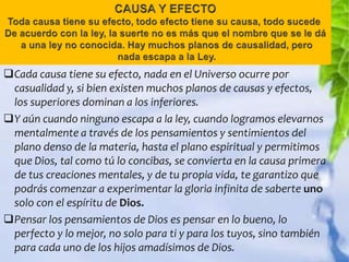 Cada causa tiene su efecto, nada en el Universo ocurre por
 casualidad y, si bien existen muchos planos de causas y efectos,
 los superiores dominan a los inferiores.
Y aún cuando ninguno escapa a la ley, cuando logramos elevarnos
 mentalmente a través de los pensamientos y sentimientos del
 plano denso de la materia, hasta el plano espiritual y permitimos
 que Dios, tal como tú lo concibas, se convierta en la causa primera
 de tus creaciones mentales, y de tu propia vida, te garantizo que
 podrás comenzar a experimentar la gloria infinita de saberte uno
 solo con el espíritu de Dios.
Pensar los pensamientos de Dios es pensar en lo bueno, lo
 perfecto y lo mejor, no solo para ti y para los tuyos, sino también
 para cada uno de los hijos amadísimos de Dios.
 