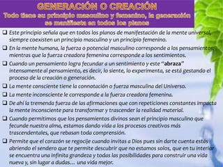  Este principio señala que en todos los planos de manifestación de la mente universal,
  siempre coexisten un principio masculino y un principio femenino.
 En la mente humana, la fuerza o potencial masculino corresponde a los pensamientos,
  mientras que la fuerza creadora femenina corresponde a los sentimientos.
 Cuando un pensamiento logra fecundar a un sentimiento y este “abraza”
  intensamente al pensamiento, es decir, lo siente, lo experimenta, se está gestando el
  proceso de la creación o generación.
 La mente consciente tiene la connotación o fuerza masculina del Universo.
 La mente inconsciente le corresponde a la fuerza creadora femenina.
 De ahí la tremenda fuerza de las afirmaciones que con repeticiones constantes impacta
  la mente inconsciente para transformar y trascender la realidad material.
 Cuando permitimos que los pensamientos divinos sean el principio masculino que
  fecunde nuestra alma, estamos dando vida a los procesos creativos más
  trascendentales, que rebasan toda comprensión.
 Permite que el corazón se regocije cuando invitas a Dios pues sin darte cuenta estás
  abriendo el sendero que te permite descubrir que no estamos solos, que en tu interior
  se encuentra una infinita grandeza y todas las posibilidades para construir una vida
  nueva y, sin lugar a dudas… una vida mejor.
 