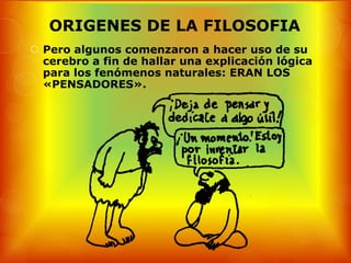 ORIGENES DE LA FILOSOFIA
 Pero algunos comenzaron a hacer uso de su
  cerebro a fin de hallar una explicación lógica
  para los fenómenos naturales: ERAN LOS
  «PENSADORES».
 