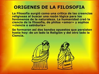 ORIGENES DE LA FILOSOFIA
 La Filosofía surgió como una crítica de las creencias
  religiosas al buscar una razón lógica para los
  fenómenos de la naturaleza. La humanidad creó la
  ciencia de la filosofía, de philos «amor» y sophos
  «ciencia o sabiduría»
 Se formaron así dos bandos opuestos que persisten
  hasta hoy: de un lado la Religión y del otro lado la
  Ciencia.
 