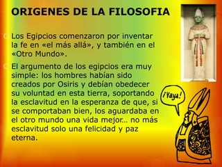 ORIGENES DE LA FILOSOFIA

 Los Egipcios comenzaron por inventar
  la fe en «el más allá», y también en el
  «Otro Mundo».
 El argumento de los egipcios era muy
  simple: los hombres habían sido
  creados por Osiris y debían obedecer
  su voluntad en esta tierra, soportando
  la esclavitud en la esperanza de que, si
  se comportaban bien, los aguardaba en
  el otro mundo una vida mejor… no más
  esclavitud solo una felicidad y paz
  eterna.
 