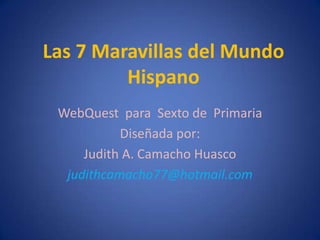 Las 7 Maravillas del Mundo
         Hispano
 WebQuest para Sexto de Primaria
           Diseñada por:
     Judith A. Camacho Huasco
  judithcamacho77@hotmail.com
 