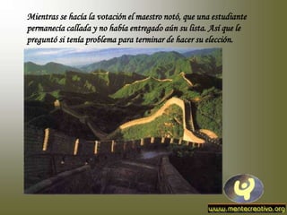 Mientras se hacía la votación el maestro notó, que una estudiante
permanecía callada y no había entregado aún su lista. Así que le
preguntó si tenía problema para terminar de hacer su elección.
 