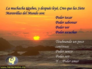 La muchacha titubeo, y después leyó, Creo que las Siete
Maravillas del Mundo son:
                                  Poder tocar
                                  Poder saborear
                                  Poder ver
                                  Poder escuchar

                                  Titubeando un poco
                                  continuo:
                                  Poder sentir
                                  Poder reír
                                  Y ....Poder amar
 