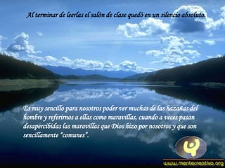 Al terminar de leerlas el salón de clase quedó en un silencio absoluto.




Es muy sencillo para nosotros poder ver muchas de las hazañas del
hombre y referirnos a ellas como maravillas, cuando a veces pasan
desapercibidas las maravillas que Dios hizo por nosotros y que son
sencillamente “comunes”.
 