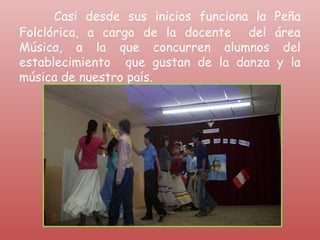 Casi desde sus inicios funciona la Peña
Folclórica, a cargo de la docente del área
Música, a la que concurren alumnos del
establecimiento que gustan de la danza y la
música de nuestro país.
 