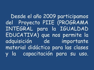 Desde el año 2009 participamos
del Proyecto PIIE (PROGRAMA
INTEGRAL para la IGUALDAD
EDUCATIVA) que nos permite la
adquisición de importante
material didáctico para las clases
y la capacitación para su uso.
 