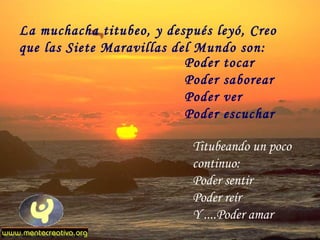 La muchacha titubeo, y después leyó, Creo
que las Siete Maravillas del Mundo son:
                           Poder tocar
                           Poder saborear
                           Poder ver
                           Poder escuchar

                           Titubeando un poco
                           continuo:
                           Poder sentir
                           Poder reír
                           Y ....Poder amar
 