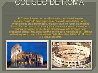 El Coliseo Romano es un anfiteatro de la época del Imperio
     romano, construido en el siglo I en el centro de la ciudad de Roma.
   Originalmente era denominado Anfiteatro Flavio, en honor a la Dinastía
  Flavia. Por sus características arquitectónicas, estado de conservación e
      historia, el Coliseo es uno de los monumentos más famosos de la
antigüedad clásica. Fue declarado Patrimonio de la Humanidad en 1980 por
la Unesco y como una de Las Nuevas Siete Maravillas del Mundo Moderno
                              el 7 de julio de 2007.
 