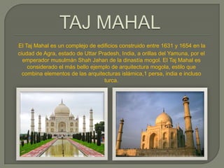El Taj Mahal es un complejo de edificios construido entre 1631 y 1654 en la
ciudad de Agra, estado de Uttar Pradesh, India, a orillas del Yamuna, por el
  emperador musulmán Shah Jahan de la dinastía mogol. El Taj Mahal es
    considerado el más bello ejemplo de arquitectura mogola, estilo que
  combina elementos de las arquitecturas islámica,1 persa, india e incluso
                                  turca.
 