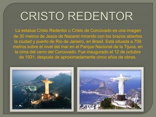 La estatua Cristo Redentor o Cristo de Corcovado es una imagen
de 30 metros de Jesús de Nazaret mirando con los brazos abiertos
la ciudad y puerto de Río de Janeiro, en Brasil. Está situada a 709
metros sobre el nivel del mar en el Parque Nacional de la Tijuca, en
 la cima del cerro del Corcovado. Fue inaugurado el 12 de octubre
    de 1931, después de aproximadamente cinco años de obras.
 