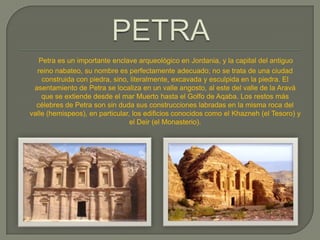 Petra es un importante enclave arqueológico en Jordania, y la capital del antiguo
  reino nabateo, su nombre es perfectamente adecuado; no se trata de una ciudad
    construida con piedra, sino, literalmente, excavada y esculpida en la piedra. El
 asentamiento de Petra se localiza en un valle angosto, al este del valle de la Aravá
    que se extiende desde el mar Muerto hasta el Golfo de Aqaba. Los restos más
  célebres de Petra son sin duda sus construcciones labradas en la misma roca del
valle (hemispeos), en particular, los edificios conocidos como el Khazneh (el Tesoro) y
                                 el Deir (el Monasterio).
 