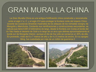 La Gran Muralla China es una antigua fortificación china construida y reconstruida
   entre el siglo V a. C. y el siglo XVI para proteger la frontera norte del imperio Chino
 durante las sucesivas dinastías imperiales de los ataques de los nómadas xiongnu de
 Mongolia y Manchuria. Contando sus ramificaciones y construcciones secundarias, se
 calcula que tiene 8.851,8 kilómetros de largo, desde la frontera con Corea al borde del
río Yalu hasta el desierto de Gobi a lo largo de un arco que delinea aproximadamente el
 borde sur de Mongolia Interior, aunque al día de hoy sólo se conserva un 30% de ella.
 En promedio, mide de 6 a 7 metros de alto y de 4 a 5 metros de ancho. En su apogeo
                 Ming, fue custodiada por más de un millón de guerreros.3
 