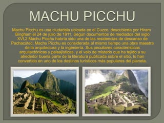 Machu Picchu es una ciudadela ubicada en el Cuzco, descubierta por Hiram
  Bingham el 24 de julio de 1911. Según documentos de mediados del siglo
   XVI,2 Machu Picchu habría sido una de las residencias de descanso de
Pachacútec. Machu Picchu es considerada al mismo tiempo una obra maestra
        de la arquitectura y la ingeniería. Sus peculiares características
    arquitectónicas y paisajísticas, y el velo de misterio que ha tejido a su
     alrededor buena parte de la literatura publicada sobre el sitio, lo han
   convertido en uno de los destinos turísticos más populares del planeta.
 