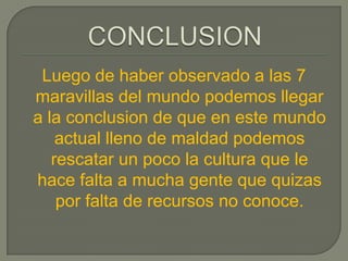 Luego de haber observado a las 7
maravillas del mundo podemos llegar
a la conclusion de que en este mundo
    actual lleno de maldad podemos
   rescatar un poco la cultura que le
hace falta a mucha gente que quizas
    por falta de recursos no conoce.
 