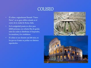 COLISEO
• El coliseo, originalmente llamado “Teatro
Flavio”, es un gran edificio situado en el
centro de la ciudad de Roma...