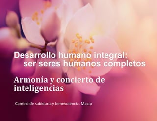 Desarrollo humano integral:
ser seres humanos completos
Armonía y concierto de
inteligencias
Camino de sabiduría y benevolencia. Macip
 