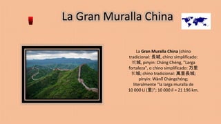 La Gran Muralla China
La Gran Muralla China (chino
tradicional: 長城, chino simplificado:
长城, pinyin: Cháng Chéng, "Larga
fortaleza", o chino simplificado: 万里
长城; chino tradicional: 萬里長城;
pinyin: Wànlǐ Chángchéng;
literalmente "la larga muralla de
10 000 Li (里)"; 10 000 li = 21 196 km.
 