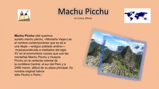 Machu Picchu
en Cuzco, (Perú).
Machu Picchu (del quechua
sureño machu pikchu, «Montaña Vieja») es
el nombre contemporáneo que se da a
una llaqta —antiguo poblado andino—
incaicaconstruida a mediados del siglo
XV en el promontorio rocoso que une las
montañas Machu Picchu y Huayna
Picchu en la vertiente oriental de
la cordillera Central, al sur del Perú y a
2490 msnm, altitud de su plaza principal. Su
nombre original habría
sido Picchu o Picho.1
 
