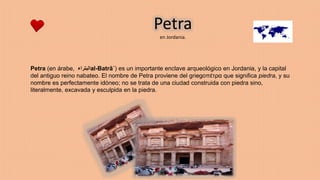 Petra
en Jordania.
Petra (en árabe, ‫البتراء‬al-Batrā´) es un importante enclave arqueológico en Jordania, y la capital
del antiguo reino nabateo. El nombre de Petra proviene del griegoπέτρα que significa piedra, y su
nombre es perfectamente idóneo; no se trata de una ciudad construida con piedra sino,
literalmente, excavada y esculpida en la piedra.
 