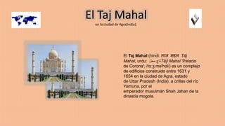 El Taj Mahal
en la ciudad de Agra(India).
El Taj Mahal (hindi: ताज महल Tāj
Mahal, urdu: ‫محل‬ ‫تاج‬Tāŷ Mahal 'Palacio
de Corona'; /tɑːʒ mə'hɑl/) es un complejo
de edificios construido entre 1631 y
1654 en la ciudad de Agra, estado
de Uttar Pradesh (India), a orillas del río
Yamuna, por el
emperador musulmán Shah Jahan de la
dinastía mogola.
 