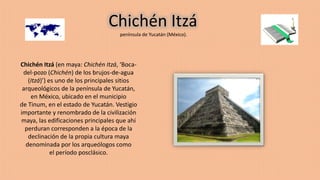 Chichén Itzá
península de Yucatán (México).
Chichén Itzá (en maya: Chichén Itzá, ‘Boca-
del-pozo (Chichén) de los brujos-de-agua
(Itzá)’) es uno de los principales sitios
arqueológicos de la península de Yucatán,
en México, ubicado en el municipio
de Tinum, en el estado de Yucatán. Vestigio
importante y renombrado de la civilización
maya, las edificaciones principales que ahí
perduran corresponden a la época de la
declinación de la propia cultura maya
denominada por los arqueólogos como
el período posclásico.
 