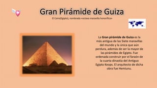 Gran Pirámide de Guiza
El Cairo(Egipto), nombrada «octava maravilla honorífica»
La Gran pirámide de Guiza es la
más antigua de las Siete maravillas
del mundo y la única que aún
perdura, además de ser la mayor de
las pirámides de Egipto. Fue
ordenada construir por el faraón de
la cuarta dinastía del Antiguo
Egipto Keops. El arquitecto de dicha
obra fue Hemiunu.
 