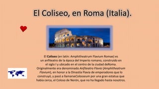 El Coliseo, en Roma (Italia).
El Coliseo (en latín: Amphitheatrum Flavium Romae) es
un anfiteatro de la época del Imperio romano, construido en
el siglo I y ubicado en el centro de la ciudad deRoma.
Originalmente era denominado Anfiteatro Flavio (Amphitheatrum
Flavium), en honor a la Dinastía Flavia de emperadores que lo
construyó, y pasó a llamarseColosseum por una gran estatua que
había cerca, el Coloso de Nerón, que no ha llegado hasta nosotros.
 