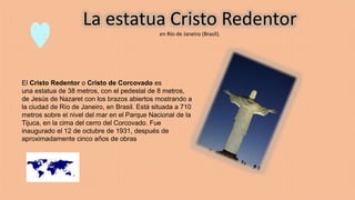 La estatua Cristo Redentor
en Río de Janeiro (Brasil).
El Cristo Redentor o Cristo de Corcovado es
una estatua de 38 metros, con el pedestal de 8 metros,
de Jesús de Nazaret con los brazos abiertos mostrando a
la ciudad de Río de Janeiro, en Brasil. Está situada a 710
metros sobre el nivel del mar en el Parque Nacional de la
Tijuca, en la cima del cerro del Corcovado. Fue
inaugurado el 12 de octubre de 1931, después de
aproximadamente cinco años de obras
 