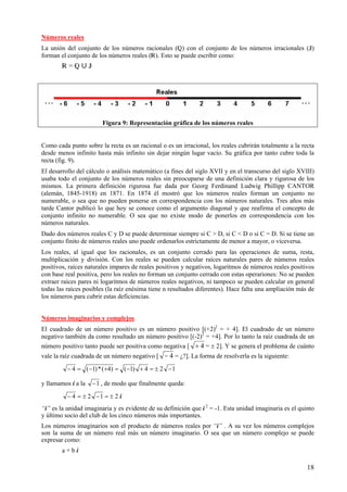 18
Números reales
La unión del conjunto de los números racionales () con el conjunto de los números irracionales ()
forman el conjunto de los números reales (). Esto se puede escribir como:
 =  « 
Figura 9: Representación gráfica de los números reales
Como cada punto sobre la recta es un racional o es un irracional, los reales cubrirán totalmente a la recta
desde menos infinito hasta más infinito sin dejar ningún lugar vacío. Su gráfica por tanto cubre toda la
recta (fig. 9).
El desarrollo del cálculo o análisis matemático (a fines del siglo XVII y en el transcurso del siglo XVIII)
usaba todo el conjunto de los números reales sin preocuparse de una definición clara y rigurosa de los
mismos. La primera definición rigurosa fue dada por Georg Ferdinand Ludwig Phillipp CANTOR
(alemán, 1845-1918) en 1871. En 1874 él mostró que los números reales forman un conjunto no
numerable, o sea que no pueden ponerse en correspondencia con los números naturales. Tres años más
tarde Cantor publicó lo que hoy se conoce como el argumento diagonal y que reafirma el concepto de
conjunto infinito no numerable. O sea que no existe modo de ponerlos en correspondencia con los
números naturales.
Dado dos números reales C y D se puede determinar siempre si C > D, si C < D o si C = D. Si se tiene un
conjunto finito de números reales uno puede ordenarlos estrictamente de menor a mayor, o viceversa.
Los reales, al igual que los racionales, es un conjunto cerrado para las operaciones de suma, resta,
multiplicación y división. Con los reales se pueden calcular raíces naturales pares de números reales
positivos, raíces naturales impares de reales positivos y negativos, logaritmos de números reales positivos
con base real positiva, pero los reales no forman un conjunto cerrado con estas operariones: No se pueden
extraer raíces pares ni logaritmos de números reales negativos, ni tampoco se pueden calcular en general
todas las raíces posibles (la raíz enésima tiene n resultados diferentes). Hace falta una ampliación más de
los números para cubrir estas deficiencias.
Números imaginarios y complejos
El cuadrado de un número positivo es un número positivo [(+2)2
= + 4]. El cuadrado de un número
negativo también da como resultado un número positivo [(-2)2
= +4]. Por lo tanto la raíz cuadrada de un
número positivo tanto puede ser positiva como negativa [ 4+ = ± 2]. Y se genera el problema de cuánto
vale la raíz cuadrada de un número negativo [ 4− = ¿?]. La forma de resolverla es la siguiente:
124)1()4(*)1(4 −±=+−=+−=−
y llamamos i a la 1− , de modo que finalmente queda:
=−±=− 124 ± 2 i
“i” es la unidad imaginaria y es evidente de su definición que i 2
= -1. Esta unidad imaginaria es el quinto
y último socio del club de los cinco números más importantes.
Los números imaginarios son el producto de números reales por “i” . A su vez los números complejos
son la suma de un número real más un número imaginario. O sea que un número complejo se puede
expresar como:
a + b i
 