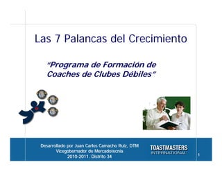 Las 7 Palancas del Crecimiento

   “Programa de Formación de
   Coaches de Clubes Débiles”




 Desarrollado por Juan Carlos Camacho Ruiz, DTM
        Vicegobernador de Mercadotecnia
              2010-2011. Distrito 34              1
 