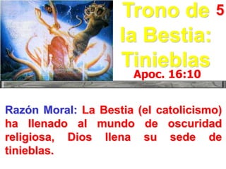 Trono de 5
la Bestia:
Tinieblas
Apoc. 16:10

Razón Moral: La Bestia (el catolicismo)
ha llenado al mundo de oscuridad
religiosa, Dios llena su sede de
tinieblas.

 