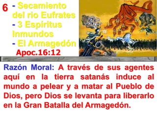 6 - Secamiento

del rio Eufrates
- 3 Espíritus
Inmundos
- El Armagedón
Apoc.16:12

Razón Moral: A través de sus agentes
aquí en la tierra satanás induce al
mundo a pelear y a matar al Pueblo de
Dios, pero Dios se levanta para liberarlo
en la Gran Batalla del Armagedón.

 