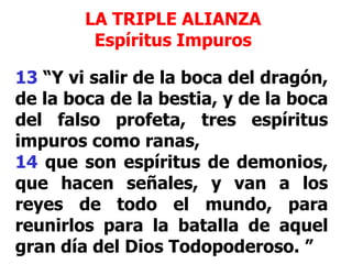 LA TRIPLE ALIANZA
Espíritus Impuros

13 “Y vi salir de la boca del dragón,
de la boca de la bestia, y de la boca
del falso profeta, tres espíritus
impuros como ranas,
14 que son espíritus de demonios,
que hacen señales, y van a los
reyes de todo el mundo, para
reunirlos para la batalla de aquel
gran día del Dios Todopoderoso. ”

 