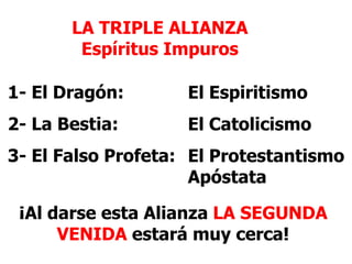 LA TRIPLE ALIANZA
Espíritus Impuros
1- El Dragón:

El Espiritismo

2- La Bestia:

El Catolicismo

3- El Falso Profeta: El Protestantismo
Apóstata
¡Al darse esta Alianza LA SEGUNDA
VENIDA estará muy cerca!

 