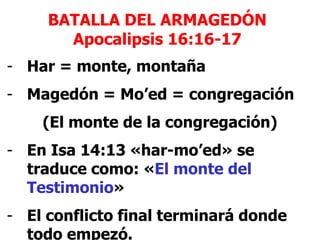BATALLA DEL ARMAGEDÓN
Apocalipsis 16:16-17
- Har = monte, montaña
- Magedón = Mo’ed = congregación
(El monte de la congregación)
- En Isa 14:13 «har-mo’ed» se
traduce como: «El monte del
Testimonio»
- El conflicto final terminará donde
todo empezó.

 